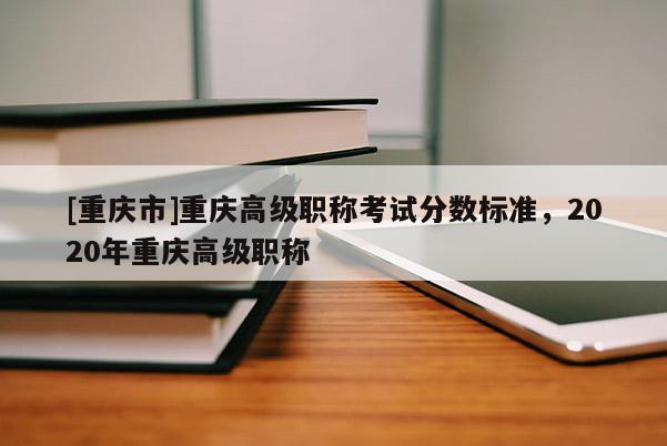 [重慶市]重慶高級職稱考試分數標準，2020年重慶高級職稱