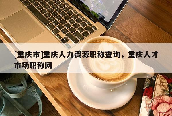 [重慶市]重慶人力資源職稱查詢，重慶人才市場職稱網