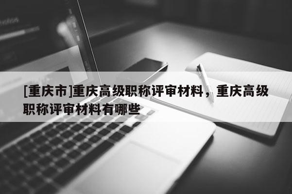 [重慶市]重慶高級職稱評審材料，重慶高級職稱評審材料有哪些