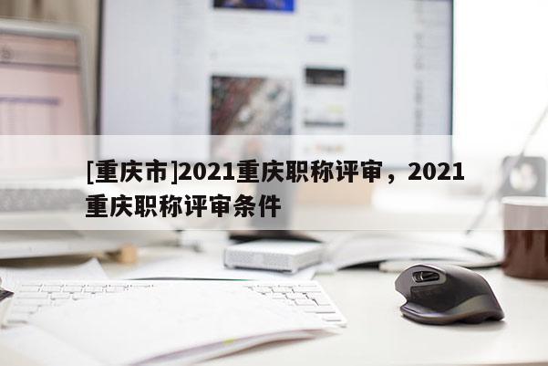 [重慶市]2021重慶職稱評審，2021重慶職稱評審條件