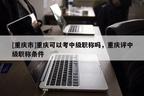 [重慶市]重慶可以考中級職稱嗎，重慶評中級職稱條件