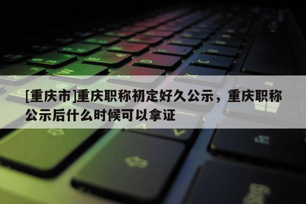 [重慶市]重慶職稱初定好久公示，重慶職稱公示后什么時(shí)候可以拿證