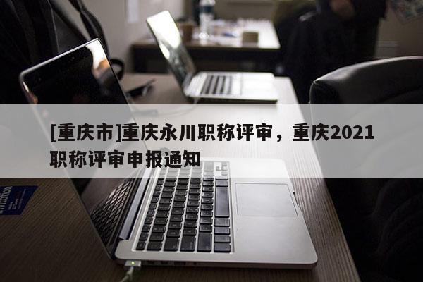 [重慶市]重慶永川職稱評(píng)審，重慶2021職稱評(píng)審申報(bào)通知