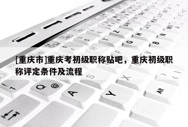[重慶市]重慶考初級職稱貼吧，重慶初級職稱評定條件及流程