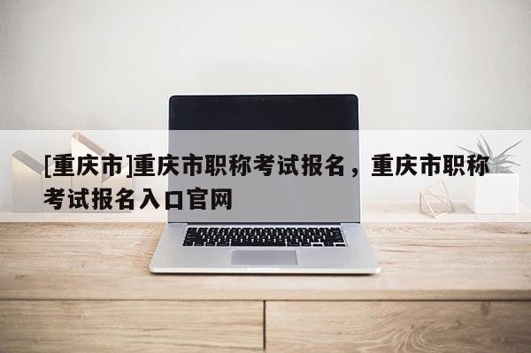 [重慶市]重慶市職稱考試報名，重慶市職稱考試報名入口官網
