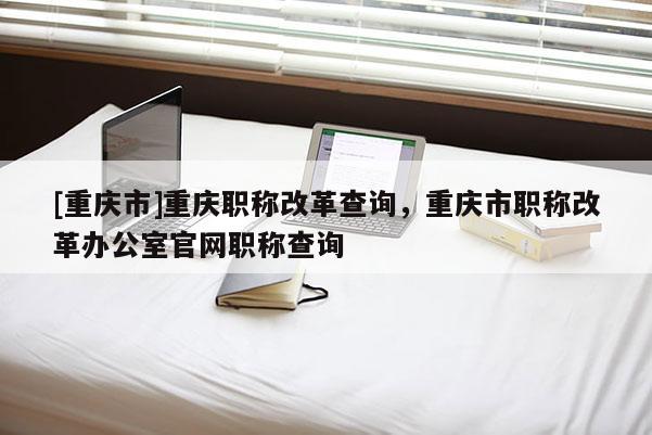 [重慶市]重慶職稱改革查詢，重慶市職稱改革辦公室官網(wǎng)職稱查詢
