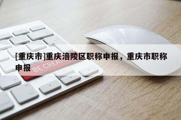 [重慶市]重慶涪陵區(qū)職稱申報，重慶市職稱申報