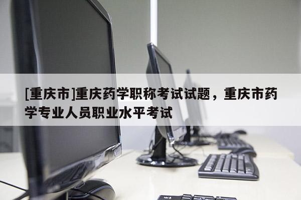 [重慶市]重慶藥學職稱考試試題，重慶市藥學專業人員職業水平考試