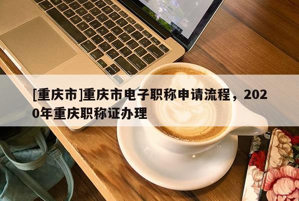 [重慶市]重慶市電子職稱申請流程，2020年重慶職稱證辦理