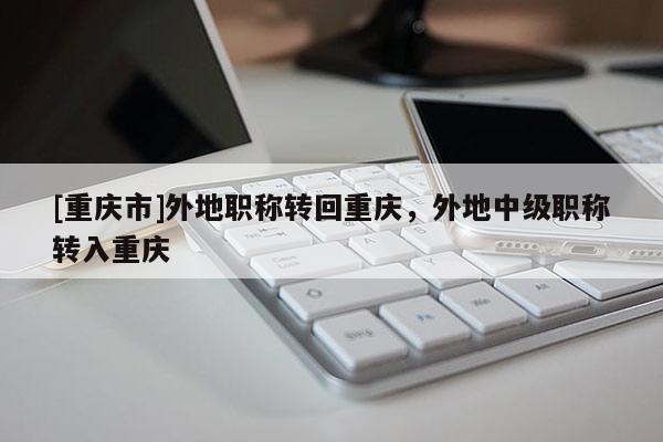 [重慶市]外地職稱轉回重慶，外地中級職稱轉入重慶