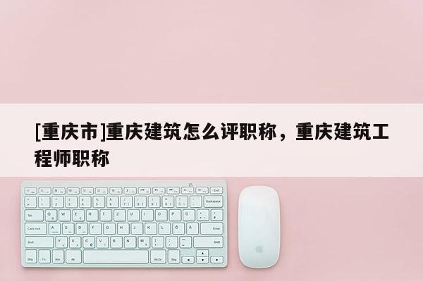 [重慶市]重慶建筑怎么評職稱，重慶建筑工程師職稱