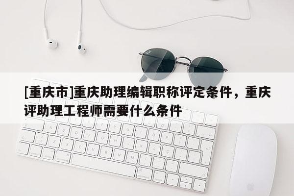 [重慶市]重慶助理編輯職稱評定條件，重慶評助理工程師需要什么條件