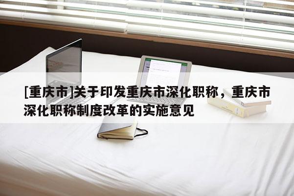 [重慶市]關(guān)于印發(fā)重慶市深化職稱，重慶市深化職稱制度改革的實(shí)施意見