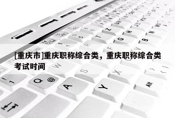 [重慶市]重慶職稱綜合類，重慶職稱綜合類考試時間