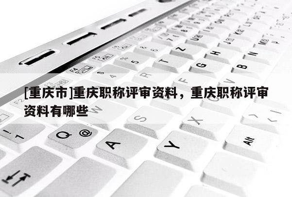 [重慶市]重慶職稱評審資料，重慶職稱評審資料有哪些