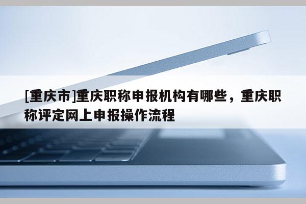 [重慶市]重慶職稱申報機構有哪些，重慶職稱評定網上申報操作流程