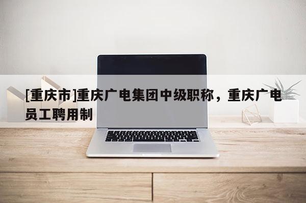 [重慶市]重慶廣電集團中級職稱，重慶廣電員工聘用制