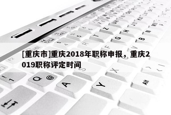 [重慶市]重慶2018年職稱申報，重慶2019職稱評定時間