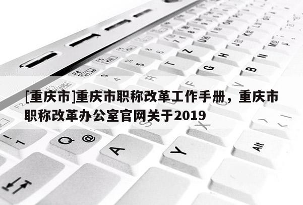 [重慶市]重慶市職稱改革工作手冊，重慶市職稱改革辦公室官網關于2019