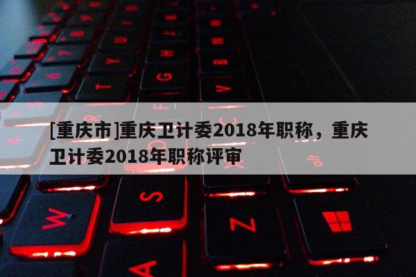 [重慶市]重慶衛計委2018年職稱，重慶衛計委2018年職稱評審