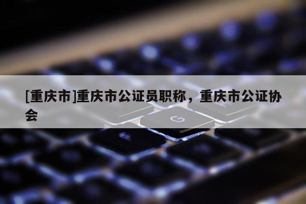 [重慶市]重慶市公證員職稱，重慶市公證協會