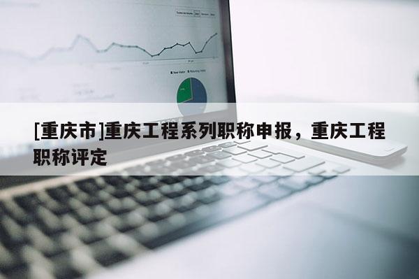 [重慶市]重慶工程系列職稱申報，重慶工程職稱評定