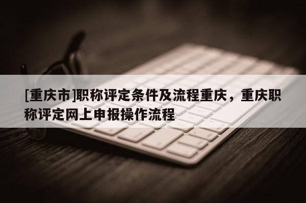 [重慶市]職稱評定條件及流程重慶，重慶職稱評定網上申報操作流程