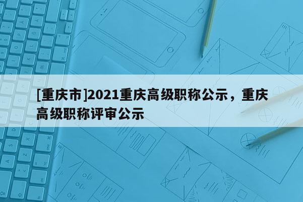 [重慶市]2021重慶高級職稱公示，重慶高級職稱評審公示