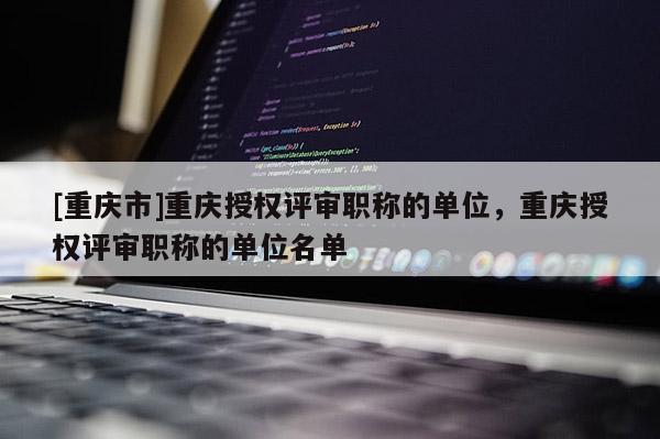[重慶市]重慶授權評審職稱的單位，重慶授權評審職稱的單位名單