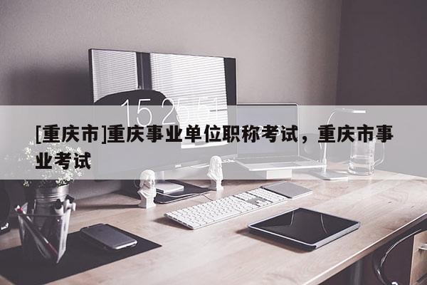 [重慶市]重慶事業單位職稱考試，重慶市事業考試