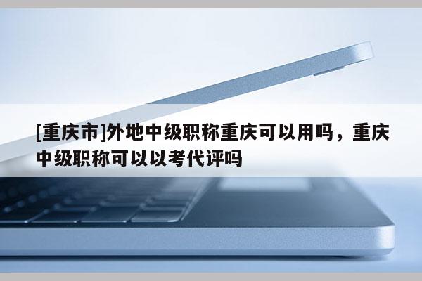 [重慶市]外地中級職稱重慶可以用嗎，重慶中級職稱可以以考代評嗎