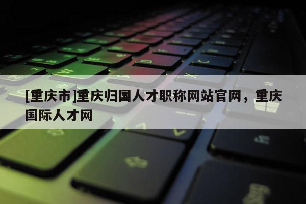 [重慶市]重慶歸國人才職稱網站官網，重慶國際人才網