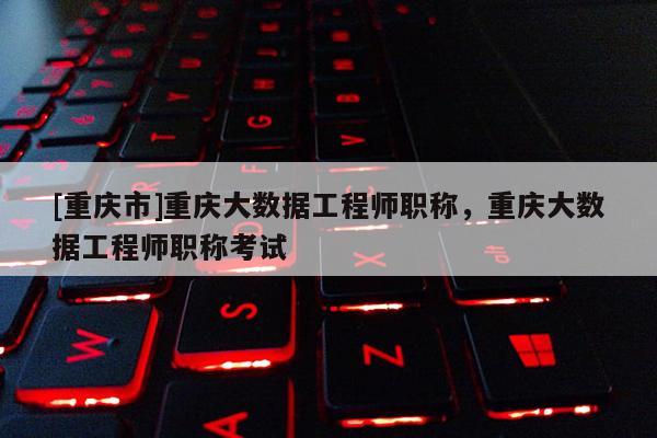[重慶市]重慶大數據工程師職稱，重慶大數據工程師職稱考試