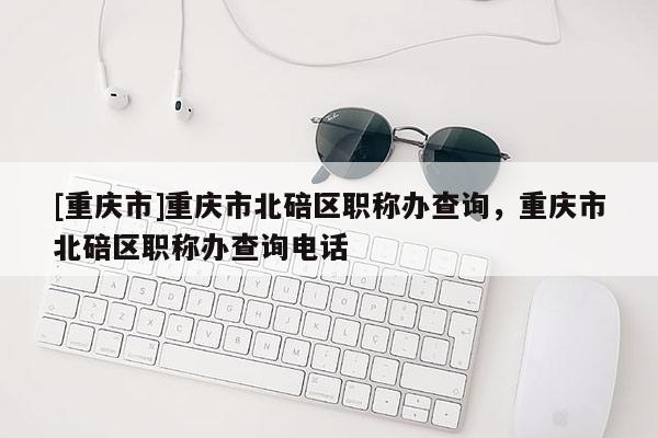 [重慶市]重慶市北碚區(qū)職稱辦查詢，重慶市北碚區(qū)職稱辦查詢電話