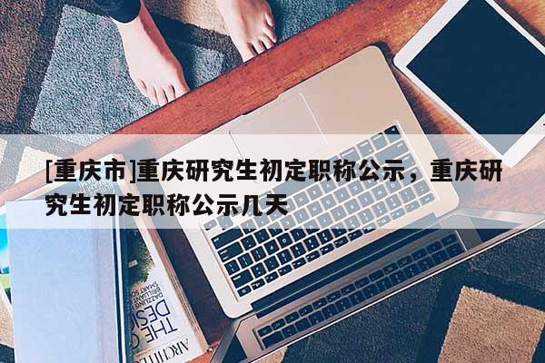 [重慶市]重慶研究生初定職稱公示，重慶研究生初定職稱公示幾天