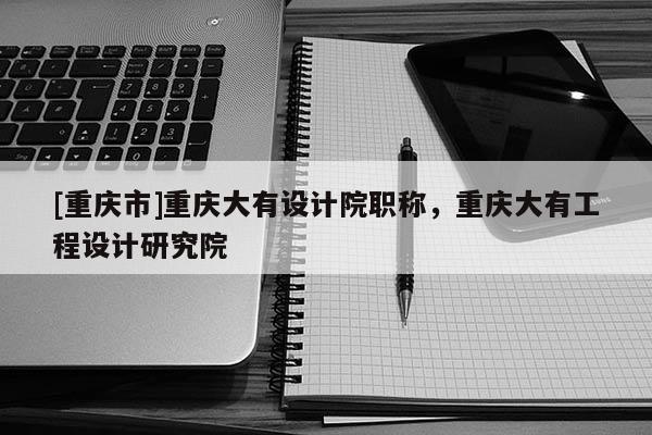 [重慶市]重慶大有設計院職稱，重慶大有工程設計研究院