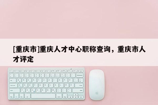 [重慶市]重慶人才中心職稱查詢，重慶市人才評定