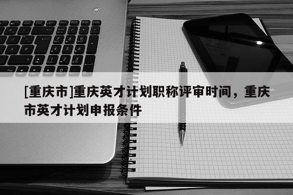 [重慶市]重慶英才計劃職稱評審時間，重慶市英才計劃申報條件