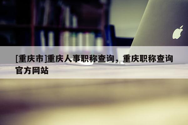 [重慶市]重慶人事職稱(chēng)查詢(xún)，重慶職稱(chēng)查詢(xún)官方網(wǎng)站