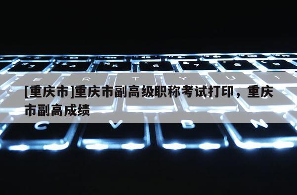 [重慶市]重慶市副高級職稱考試打印，重慶市副高成績
