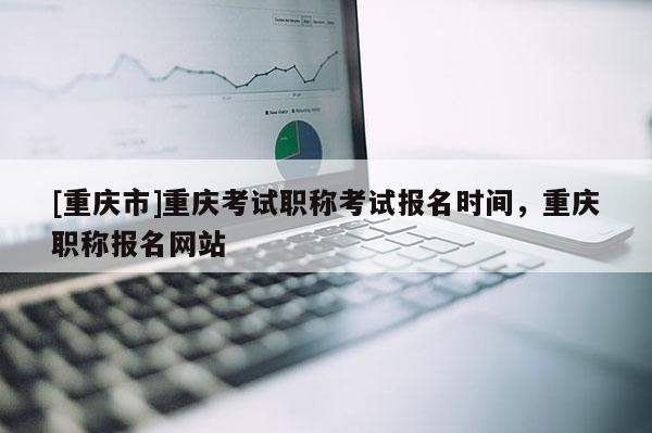 [重慶市]重慶考試職稱考試報名時間，重慶職稱報名網站
