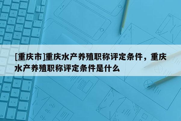 [重慶市]重慶水產養殖職稱評定條件，重慶水產養殖職稱評定條件是什么