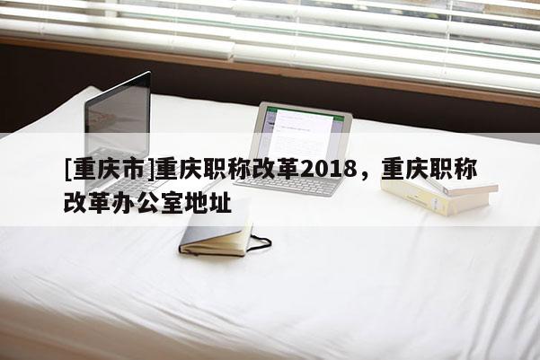 [重慶市]重慶職稱改革2018，重慶職稱改革辦公室地址