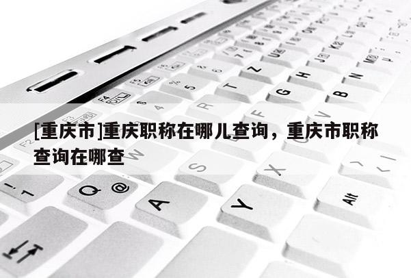 [重慶市]重慶職稱在哪兒查詢，重慶市職稱查詢在哪查