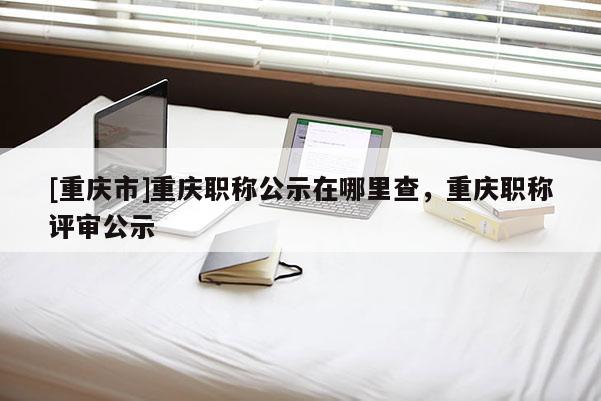 [重慶市]重慶職稱公示在哪里查，重慶職稱評審公示