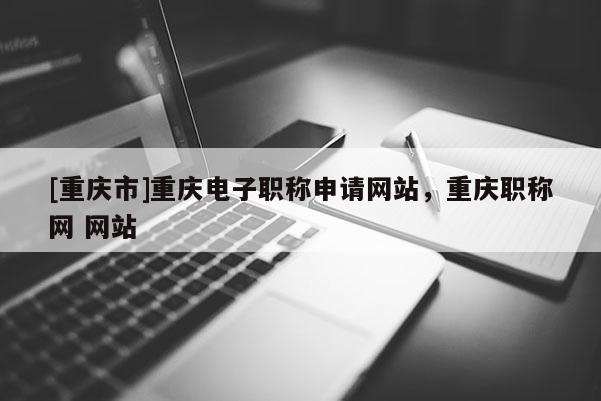 [重慶市]重慶電子職稱申請網站，重慶職稱網 網站