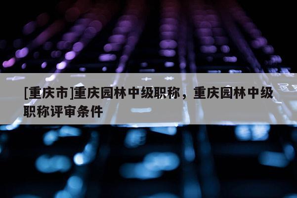 [重慶市]重慶園林中級職稱，重慶園林中級職稱評審條件