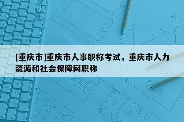 [重慶市]重慶市人事職稱考試，重慶市人力資源和社會保障網職稱