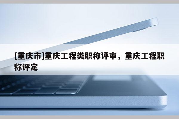 [重慶市]重慶工程類職稱評審，重慶工程職稱評定