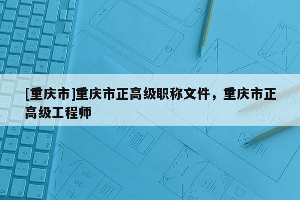 [重慶市]重慶市正高級職稱文件，重慶市正高級工程師